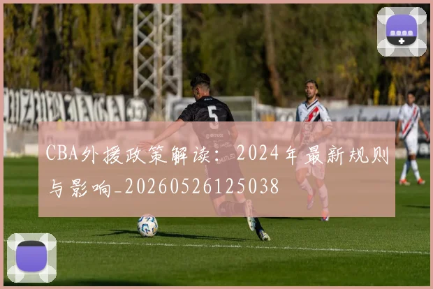 CBA外援政策解读:2024年最新规则与影响_20260526125038