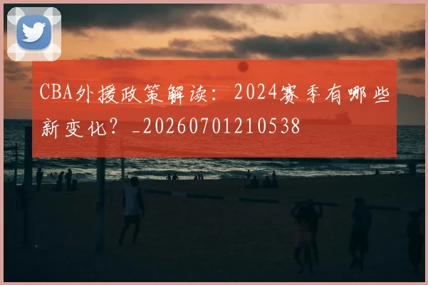 CBA外援政策解读：2024赛季有哪些新变化？_20260701210538